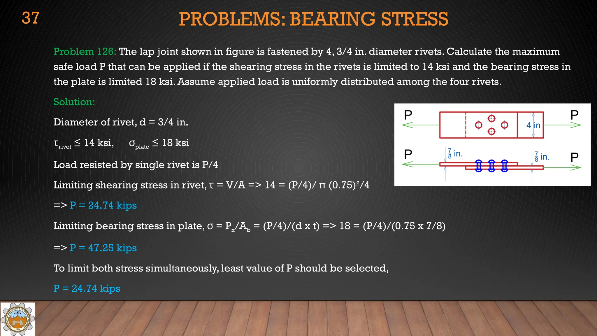 PROBLEMS: BEARING STRESS
Problem 126: The lap joint shown in figure is fastened by 4, 3/4 in. diameter rivets. Calculate the maximum
safe load P that can be applied if the shearing stress in the rivets is limited to 14 ksi and the bearing stress in
the plate is limited 18 ksi. Assume applied load is uniformly distributed among the four rivets.
Solution:
Diameter of rivet, d = 3/4 in.
τrivet ≤ 14 ksi, σplate ≤ 18 ksi
Load resisted by single rivet is P/4
Limiting shearing stress in rivet, τ = V/A => 14 = (P/4)/ π (0.75)2
/4
=> P = 24.74 kips
Limiting bearing stress in plate, = P
σ x/Ab = (P/4)/(d x t) => 18 = (P/4)/(0.75 x 7/8)
=> P = 47.25 kips
To limit both stress simultaneously, least value of P should be selected,
P = 24.74 kips
37
 