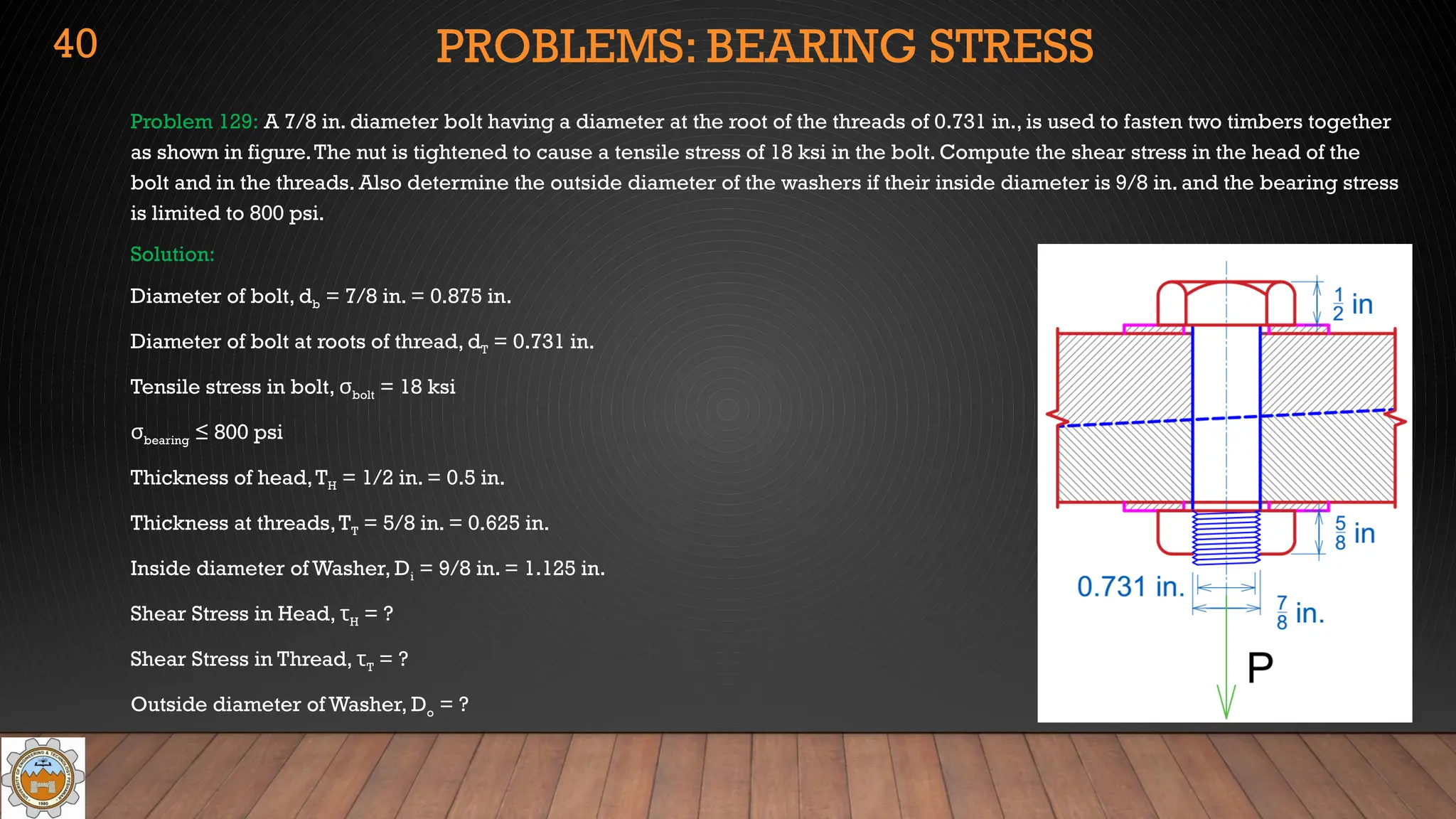 PROBLEMS: BEARING STRESS
Problem 129: A 7/8 in. diameter bolt having a diameter at the root of the threads of 0.731 in., is used to fasten two timbers together
as shown in figure.The nut is tightened to cause a tensile stress of 18 ksi in the bolt. Compute the shear stress in the head of the
bolt and in the threads. Also determine the outside diameter of the washers if their inside diameter is 9/8 in. and the bearing stress
is limited to 800 psi.
Solution:
Diameter of bolt, db = 7/8 in. = 0.875 in.
Diameter of bolt at roots of thread, dT = 0.731 in.
Tensile stress in bolt, σbolt = 18 ksi
σbearing ≤ 800 psi
Thickness of head,TH = 1/2 in. = 0.5 in.
Thickness at threads,TT = 5/8 in. = 0.625 in.
Inside diameter of Washer, Di = 9/8 in. = 1.125 in.
Shear Stress in Head, τH = ?
Shear Stress in Thread, τT = ?
Outside diameter of Washer, Do = ?
40
 