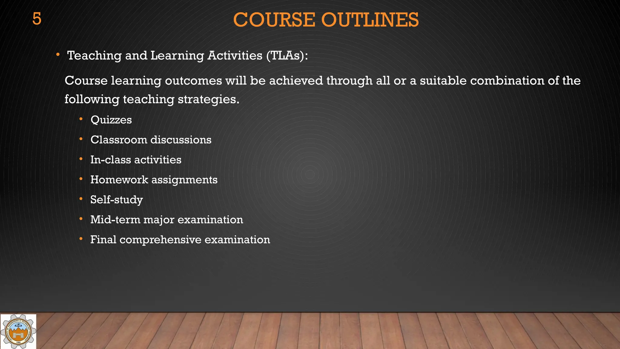 COURSE OUTLINES
• Teaching and Learning Activities (TLAs):
Course learning outcomes will be achieved through all or a suitable combination of the
following teaching strategies.
• Quizzes
• Classroom discussions
• In-class activities
• Homework assignments
• Self-study
• Mid-term major examination
• Final comprehensive examination
5
 