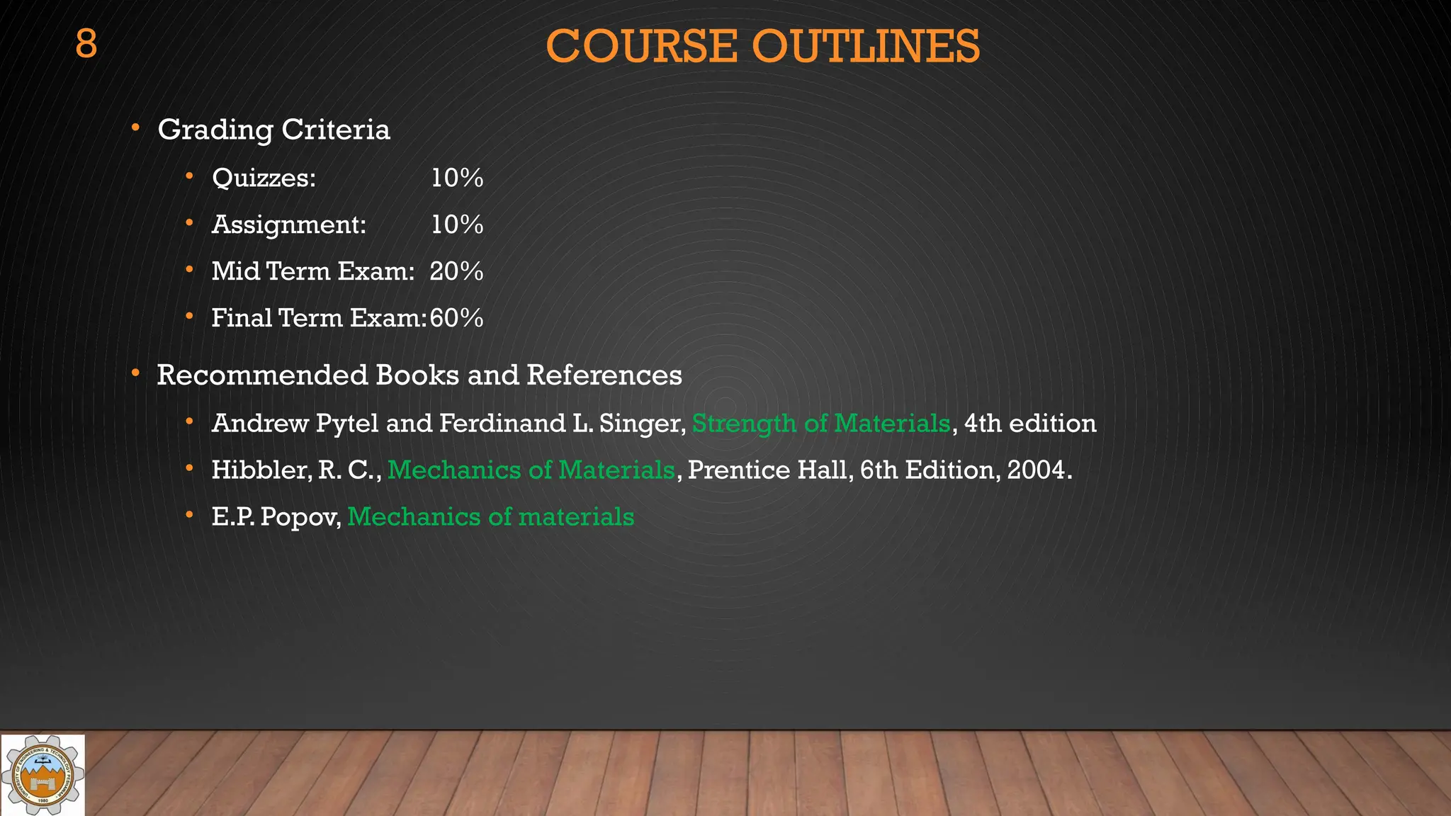 COURSE OUTLINES
• Grading Criteria
• Quizzes: 10%
• Assignment: 10%
• Mid Term Exam: 20%
• Final Term Exam:60%
• Recommended Books and References
• Andrew Pytel and Ferdinand L. Singer, Strength of Materials, 4th edition
• Hibbler, R. C., Mechanics of Materials, Prentice Hall, 6th Edition, 2004.
• E.P. Popov, Mechanics of materials
8
 