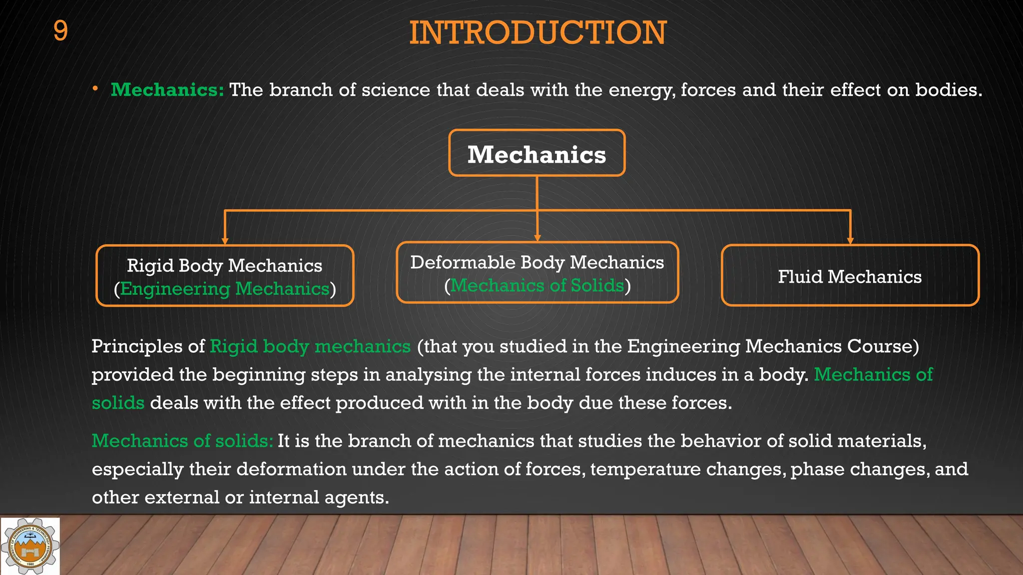 • Mechanics: The branch of science that deals with the energy, forces and their effect on bodies.
Principles of Rigid body mechanics (that you studied in the Engineering Mechanics Course)
provided the beginning steps in analysing the internal forces induces in a body. Mechanics of
solids deals with the effect produced with in the body due these forces.
Mechanics of solids: It is the branch of mechanics that studies the behavior of solid materials,
especially their deformation under the action of forces, temperature changes, phase changes, and
other external or internal agents.
Mechanics
INTRODUCTION
9
Rigid Body Mechanics
(Engineering Mechanics)
Deformable Body Mechanics
(Mechanics of Solids) Fluid Mechanics
 