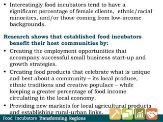 • Interestingly food incubators tend to have a
significant percentage of female clients, ethnic/racial
minorities, and/or those coming from low-income
backgrounds.
Research shows that established food incubators
benefit their host communities by:
• Creating the employment opportunities that
accompany successful small business start-up and
growth strategies.
• Creating food products that celebrate what is unique
and best about a community – its local produce,
ethnic traditions and creative populace – while
keeping a greater percentage of food income
circulating in the local economy.
• Providing new markets for local agricultural products
and establishing rural-urban links.
 