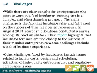 1.3 Challenges
•While there are clear benefits for entrepreneurs who
want to work in a food incubator, running one is a
complex and often daunting prospect. The main
challenge is the fact that incubators rise and fall based
on the success of their member entrepreneurs. In
August 2013 Ecoconsult Solutions conducted a survey
among US food incubators. Their report highlights that
incubator fortunes are tied closely to the success of
their member entrepreneurs whose challenges include
a lack of business experience.
•Other challenges faced by incubators include issues
related to facility costs, design and scheduling,
attraction of high-quality entrepreneurs, and regulatory
compliance issues.
 