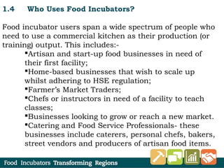 1.4 Who Uses Food Incubators?
Food incubator users span a wide spectrum of people who
need to use a commercial kitchen as their production (or
training) output. This includes:-
Artisan and start-up food businesses in need of
their first facility;
Home-based businesses that wish to scale up
whilst adhering to HSE regulation;
Farmer’s Market Traders;
Chefs or instructors in need of a facility to teach
classes;
Businesses looking to grow or reach a new market.
Catering and Food Service Professionals- these
businesses include caterers, personal chefs, bakers,
street vendors and producers of artisan food items.
 