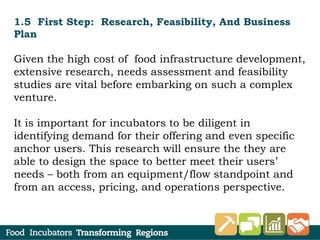 1.5 First Step: Research, Feasibility, And Business
Plan
Given the high cost of food infrastructure development,
extensive research, needs assessment and feasibility
studies are vital before embarking on such a complex
venture.
It is important for incubators to be diligent in
identifying demand for their offering and even specific
anchor users. This research will ensure the they are
able to design the space to better meet their users’
needs – both from an equipment/flow standpoint and
from an access, pricing, and operations perspective.
 