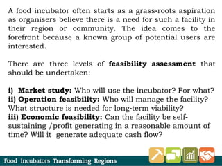A food incubator often starts as a grass roots aspiration‐
as organisers believe there is a need for such a facility in
their region or community. The idea comes to the
forefront because a known group of potential users are
interested.
There are three levels of feasibility assessment that
should be undertaken:
i) Market study: Who will use the incubator? For what?
ii) Operation feasibility: Who will manage the facility?
What structure is needed for long term viability?‐
iii) Economic feasibility: Can the facility be self‐
sustaining /profit generating in a reasonable amount of
time? Will it generate adequate cash flow?
 