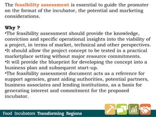 The feasibility assessment is essential to guide the promoter
on the format of the incubator, the potential and marketing
considerations.
Why ?
•The feasibility assessment should provide the knowledge,
conviction and specific operational insights into the viability of
a project, in terms of market, technical and other perspectives.
•It should allow the project concept to be tested in a practical
marketplace setting without major resource commitments.
•It will provide the blueprint for developing the concept into a
business plan and subsequent start-up.
•The feasibility assessment document acts as a reference for
support agencies, grant aiding authorities, potential partners,
business associates and lending institutions, as a basis for
generating interest and commitment for the proposed
incubator.
 