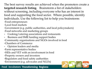 The best survey results are achieved when the promoters create a
targeted research listing. Brainstorm a list of stakeholders
without screening, including everyone who has an interest in
food and supporting the food sector. Where possible, identify
individuals. Use the following list to help you brainstorm:
-Food entrepreneurs
-Local food markets
-Government (e.g. public authorities, and local policymakers)
-Food networks and marketing groups
‐ Cooking/catering associations and restaurants
‐ Business and SME funding support bodies
-Community organisations and NGOs involved in food
-Chambers of Commerce
‐ Opinion leaders and media
-Farm representative bodies
-HEIs and VET with an involvement in food
-Property owners and investors
-Regulators and food safety authorities
-Environment (e.g. advocates and NGOs)
 