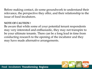 Before making contact, do some groundwork to understand their
relevance, the perspective they offer, and their relationship to the
issue of food incubators.
NOTE OF CAUTION !
Be aware that while some of your potential tenant respondents
may very interested and enthusiastic, they may not transpire to
be your ultimate tenants. There can be a long lead in time from
conducting research to the opening of the incubator and they
may have made alternative arrangements.
 