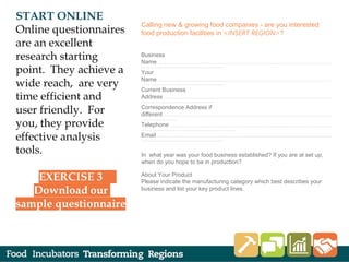 Calling new & growing food companies - are you interested
food production facilities in <INSERT REGION>?
 
Business
Name ......................................................................................................................................................................................................................
......................................................................................................
Your
Name ......................................................................................................................................................................................................................
.......................................................................................................
Current Business
Address ...............................................................................................................................................................................................................
..........................................................................................
Correspondence Address if
different ...............................................................................................................................................................................................................
............................................
Telephone .......................................................................................................................................................................................................
.....................................................................................................................
Email .......................................................................................................................................................................................................................
.....................................................................................................
 
In what year was your food business established? If you are at set up,
when do you hope to be in production?
About Your Product
Please indicate the manufacturing category which best describes your
business and list your key product lines.
 
 
 