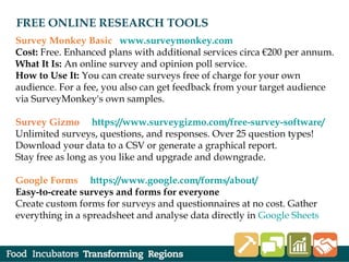 FREE ONLINE RESEARCH TOOLS
Survey Monkey Basic www.surveymonkey.com
Cost: Free. Enhanced plans with additional services circa €200 per annum.
What It Is: An online survey and opinion poll service.
How to Use It: You can create surveys free of charge for your own
audience. For a fee, you also can get feedback from your target audience
via SurveyMonkey's own samples.
Survey Gizmo https://www.surveygizmo.com/free-survey-software/
Unlimited surveys, questions, and responses. Over 25 question types!
Download your data to a CSV or generate a graphical report.
Stay free as long as you like and upgrade and downgrade.
Google Forms https://www.google.com/forms/about/
Easy-to-create surveys and forms for everyone
Create custom forms for surveys and questionnaires at no cost. Gather
everything in a spreadsheet and analyse data directly in Google Sheets
.
 