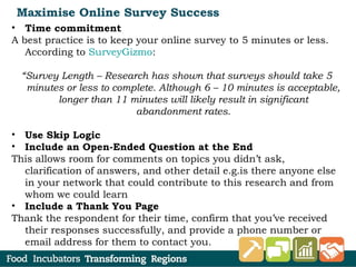 Maximise Online Survey Success
• Time commitment
A best practice is to keep your online survey to 5 minutes or less.
According to SurveyGizmo:
“Survey Length – Research has shown that surveys should take 5
minutes or less to complete. Although 6 – 10 minutes is acceptable,
longer than 11 minutes will likely result in significant
abandonment rates.
• Use Skip Logic
• Include an Open-Ended Question at the End
This allows room for comments on topics you didn’t ask,
clarification of answers, and other detail e.g.is there anyone else
in your network that could contribute to this research and from
whom we could learn
• Include a Thank You Page
Thank the respondent for their time, confirm that you’ve received
their responses successfully, and provide a phone number or
email address for them to contact you.
 