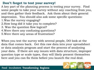 Don’t forget to test your survey!
A key part of the planning process is testing your survey.  Find
some people to take your survey without any coaching from you,
and then gather their feedback.  Ask them about their general
impression.  You should also ask some specific questions:
1.Was the survey engaging?
2.How long did it take you to complete?
3. Was the question flow logical?
4.Were there any confusing questions?
5.Were there any areas of frustration?
When you test the survey with several people, DO look at the
data that comes back.  Get this raw data into your spreadsheet
or data analysis program and start the process of analysing
your data.  If there are any issues with data structure, improper
question type or scale types, they will likely present themselves
here and you can fix them before you launch the real deal.
 