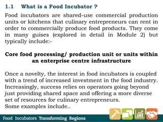 1.1 What is a Food Incubator ?
Food incubators are shared-use commercial production
units or kitchens that culinary entrepreneurs can rent in
order to commercially produce food products. They come
in many guises (explored in detail in Module 2) but
typically include:-
Core food processing/ production unit or units within
an enterprise centre infrastructure
Once a novelty, the interest in food incubators is coupled
with a trend of increased investment in the food industry.
Increasingly, success relies on operators going beyond
just providing shared space and offering a more diverse
set of resources for culinary entrepreneurs.
Some examples include..
 