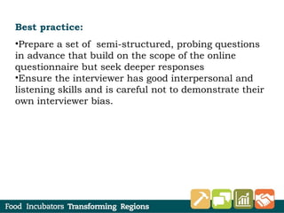 Best practice:
•Prepare a set of semi-structured, probing questions
in advance that build on the scope of the online
questionnaire but seek deeper responses
•Ensure the interviewer has good interpersonal and
listening skills and is careful not to demonstrate their
own interviewer bias.
 