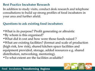 Best Practice Incubator Research
In addition to study visits, conduct desk research and telephone
consultations to build up strong profiles of food incubators in
your area and further afield.
Questions to ask existing food incubators
•What is its purpose? Profit generating or altruistic
•By whom is this organised?
•What did it cost and how were those funds raised ?
•What are existing facilities? (format and scale of production
(high risk, low risk), shared kitchen space facilities and
equipment provided, storage, added resources e.g. shared
distribution, networking, mentoring).
•To what extent are the facilities available?
 