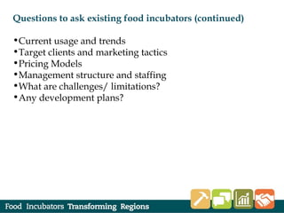 Questions to ask existing food incubators (continued)
•Current usage and trends
•Target clients and marketing tactics
•Pricing Models
•Management structure and staffing
•What are challenges/ limitations?
•Any development plans?
 
