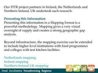 Our FITR project partners in Ireland, the Netherlands and
Northern Ireland, UK undertook such research.
Presenting this Information
Presenting this information in a Mapping format is a
powerful methodology. Mapping gives a very visual
oversight of supply and creates a strong geographic gap
analysis.
Beyond infrastructure, the mapping exercise can be extended
to include higher level institutions with food programmes
and colleges with test kitchen facilities.
Netherlands mapping
Ireland mapping
Northern Ireland UK mapping
 