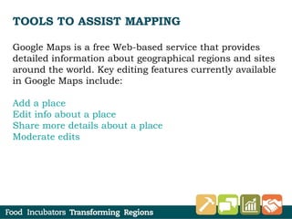 TOOLS TO ASSIST MAPPING
Google Maps is a free Web-based service that provides
detailed information about geographical regions and sites
around the world. Key editing features currently available
in Google Maps include:
Add a place
Edit info about a place
Share more details about a place
Moderate edits
 