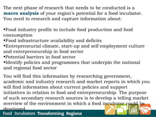 The next phase of research that needs to be conducted is a
macro analysis of your region’s potential for a food incubator.
You need to research and capture information about:
 
•Food industry profile to include food production and food
consumption
•Food infrastructure availability and deficits
•Entrepreneurial climate, start-up and self employment culture
and entrepreneurship in food sector
•Potential barriers in food sector
•Identify policies and programmes that underpin the national
and regional food sector
You will find this information by researching government,
academic and industry research and market reports in which you
will find information about current policies and support
initiatives in relation to food and entrepreneurship. The purpose
of such secondary research sources is to develop a telling market
overview of the environment in which a food incubator could be
developed.
 