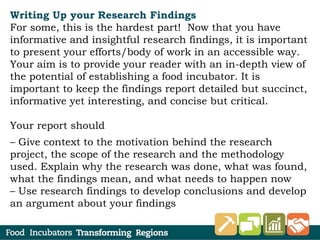 Writing Up your Research Findings
For some, this is the hardest part! Now that you have
informative and insightful research findings, it is important
to present your efforts/body of work in an accessible way.
Your aim is to provide your reader with an in-depth view of
the potential of establishing a food incubator. It is
important to keep the findings report detailed but succinct,
informative yet interesting, and concise but critical.
Your report should
– Give context to the motivation behind the research
project, the scope of the research and the methodology
used. Explain why the research was done, what was found,
what the findings mean, and what needs to happen now
– Use research findings to develop conclusions and develop
an argument about your findings
 