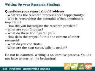 Writing Up your Research Findings
Questions your report should address
– What was the research problem/need/opportunity?
– Why is researching the potential of food incubators
important?
– How did you investigate the research problem?
– What are your findings?
– What do these findings tell you?
– How does the project fit into the context of other
research?
– What do you conclude?
– What are the next steps/calls to action?
Do not be daunted. Writing is an iterative process. You do
not have to start at the beginning!
 