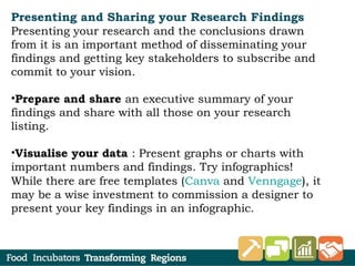 Presenting and Sharing your Research Findings
Presenting your research and the conclusions drawn
from it is an important method of disseminating your
findings and getting key stakeholders to subscribe and
commit to your vision.
•Prepare and share an executive summary of your
findings and share with all those on your research
listing.
•Visualise your data : Present graphs or charts with
important numbers and findings. Try infographics!
While there are free templates (Canva and Venngage), it
may be a wise investment to commission a designer to
present your key findings in an infographic.
 