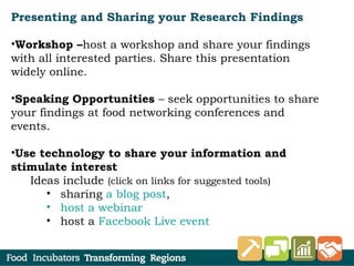Presenting and Sharing your Research Findings
•Workshop –host a workshop and share your findings
with all interested parties. Share this presentation
widely online.
•Speaking Opportunities – seek opportunities to share
your findings at food networking conferences and
events.
•Use technology to share your information and
stimulate interest
Ideas include (click on links for suggested tools)
• sharing a blog post,
• host a webinar
• host a Facebook Live event
 
