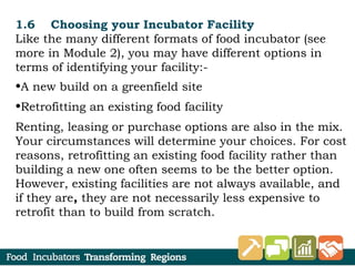 1.6 Choosing your Incubator Facility
Like the many different formats of food incubator (see
more in Module 2), you may have different options in
terms of identifying your facility:-
•A new build on a greenfield site
•Retrofitting an existing food facility
Renting, leasing or purchase options are also in the mix.
Your circumstances will determine your choices. For cost
reasons, retrofitting an existing food facility rather than
building a new one often seems to be the better option.
However, existing facilities are not always available, and
if they are, they are not necessarily less expensive to
retrofit than to build from scratch.
 