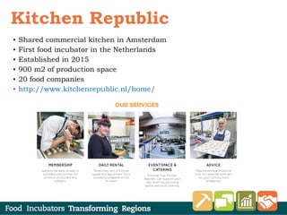 • Shared commercial kitchen in Amsterdam
• First food incubator in the Netherlands
• Established in 2015
• 900 m2 of production space
• 20 food companies
• http://www.kitchenrepublic.nl/home/
Kitchen Republic
 