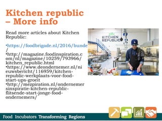 Kitchen republic
– More info
Read more articles about Kitchen
Republic:
•https://foodbrigade.nl/2016/bundelen-krachten-als-basis-succes
/
•http://magazine.foodinspiration.c
om/nl/magazine/10259/793966/
kitchen_republic.html
•https://www.deondernemer.nl/ni
euwsbericht/116959/kitchen-
republic-werkplaats-voor-food-
start-ups-groeit
•http://mezpiration.nl/ondernemer
sinspiratie-kitchen-republic-
flitsende-start-jonge-food-
ondernemers/
 