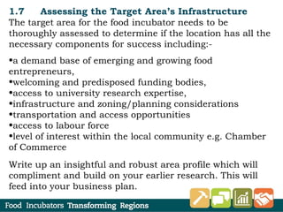 1.7 Assessing the Target Area’s Infrastructure
The target area for the food incubator needs to be
thoroughly assessed to determine if the location has all the
necessary components for success including:-
•a demand base of emerging and growing food
entrepreneurs,
•welcoming and predisposed funding bodies,
•access to university research expertise,
•infrastructure and zoning/planning considerations
•transportation and access opportunities
•access to labour force
•level of interest within the local community e.g. Chamber
of Commerce
Write up an insightful and robust area profile which will
compliment and build on your earlier research. This will
feed into your business plan.
 