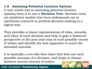 1.8 Assessing Potential Location Options
A very useful tool in assessing potential location
options/sites is to use a Decision Tree. Decision trees
are predictive models that have widespread use in
operations research to perform decision-making in a
logical way.
They provides a visual representation of risks, rewards,
and value of each decision and help to gain a balanced
perspective of the pros and cons of each possible course
of action and identify the best approach to reach the
intended outcome.
It is basically a tree-like flow chart that lists out each
possible outcome of a decision, and helps to choose
between several courses of action.
 