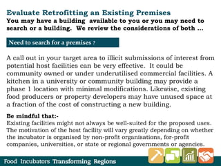 Evaluate Retrofitting an Existing Premises
You may have a building available to you or you may need to
search or a building. We review the considerations of both …
A call out in your target area to illicit submissions of interest from
potential host facilities can be very effective. It could be
community owned or under underutilised commercial facilities. A
kitchen in a university or community building may provide a
phase 1 location with minimal modifications. Likewise, existing
food producers or property developers may have unused space at
a fraction of the cost of constructing a new building.
Be mindful that:-
Existing facilities might not always be well-suited for the proposed uses.
The motivation of the host facility will vary greatly depending on whether
the incubator is organised by non-profit organisations, for-profit
companies, universities, or state or regional governments or agencies.
Need to search for a premises ?
 