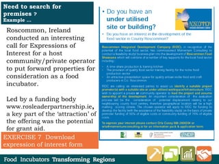 Roscommon, Ireland
conducted an interesting
call for Expressions of
Interest for a host
community/private operator
to put forward properties for
consideration as a food
incubator.
Led by a funding body
www.rosleaderpartnership.ie,
a key part of the ‘attraction’ of
the offering was the potential
for grant aid.
Need to search for
premises ?
Example …
EXERCISE 7 Download
expression of interest form
 