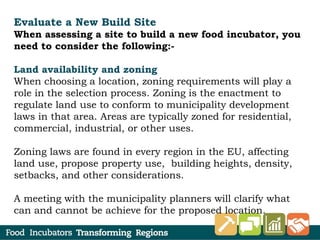 Evaluate a New Build Site
When assessing a site to build a new food incubator, you
need to consider the following:-
Land availability and zoning
When choosing a location, zoning requirements will play a
role in the selection process. Zoning is the enactment to
regulate land use to conform to municipality development
laws in that area. Areas are typically zoned for residential,
commercial, industrial, or other uses.
Zoning laws are found in every region in the EU, affecting
land use, propose property use, building heights, density,
setbacks, and other considerations.
A meeting with the municipality planners will clarify what
can and cannot be achieve for the proposed location.
 