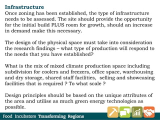 Infrastructure
Once zoning has been established, the type of infrastructure
needs to be assessed. The site should provide the opportunity
for the initial build PLUS room for growth, should an increase
in demand make this necessary.
The design of the physical space must take into consideration
the research findings – what type of production will respond to
the needs that you have established?
What is the mix of mixed climate production space including
subdivision for coolers and freezers, office space, warehousing
and dry storage, shared staff facilities, selling and showcasing
facilities that is required ? To what scale ?
Design principles should be based on the unique attributes of
the area and utilise as much green energy technologies as
possible.
 