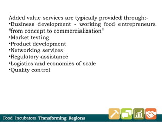 Added value services are typically provided through:-
•Business development - working food entrepreneurs
“from concept to commercialization”
•Market testing
•Product development
•Networking services
•Regulatory assistance
•Logistics and economies of scale
•Quality control
 