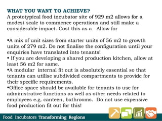 WHAT YOU WANT TO ACHIEVE?
A prototypical food incubator site of 929 m2 allows for a
modest scale to commence operations and still make a
considerable impact. Cost this as a Allow for
•A mix of unit sizes from starter units of 56 m2 to growth
units of 279 m2. Do not finalise the configuration until your
enquiries have translated into tenants!
• If you are developing a shared production kitchen, allow at
least 56 m2 for same.
•A modular internal fit out is absolutely essential so that
tenants can utilise subdivided compartments to provide for
their specific requirements.
•Office space should be available for tenants to use for
administrative functions as well as other needs related to
employees e.g. canteen, bathrooms. Do not use expensive
food production fit out for this!
 