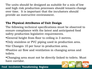 The units should be designed as suitable for a mix of low
and high risk production processes should tenants change
over time. It is important that the incubators should
provide an instructive environment.
The Physical Attributes of Unit Design
The following technical specifications must be observed to
ensure compliance with the latest and anticipated food
safety production legislative requirements.
•General height from floor to ceiling is 3 metres.
•Only stainless or PVC piping used in production area.
•Air Changes 10 per hour in production area.
•Positive air flow and ventilation in changing areas and
toilets.
•Changing area must not be directly linked to toilets. Must
have corridor.
 