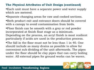 The Physical Attributes of Unit Design (continued)
•Each unit must have a separate power and water supply
which are metered.
•Separate changing areas for raw and cooked sections.
•Both product exit and entrance doors should be covered
with a canopy to avoid contamination from birds.
•Floor finish can be smooth with a grey or red powder
incorporated at finish float stage as a minimum.
Depending on the process, an acryl finish is most resilient
particularly if acids are used in the production process.
•The fall in the floor must not be less than 1 in 40. One
should include as many drains as possible to allow for
convenient sub dividing of the unit afterwards. The pipes
under the floor should be clay pipes that can carry boiling
water. All external pipes for ground works can be waven.
 