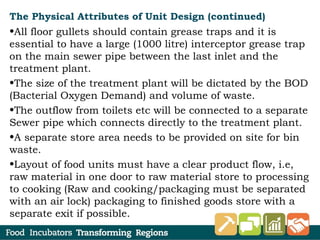 The Physical Attributes of Unit Design (continued)
•All floor gullets should contain grease traps and it is
essential to have a large (1000 litre) interceptor grease trap
on the main sewer pipe between the last inlet and the
treatment plant.
•The size of the treatment plant will be dictated by the BOD
(Bacterial Oxygen Demand) and volume of waste.
•The outflow from toilets etc will be connected to a separate
Sewer pipe which connects directly to the treatment plant.
•A separate store area needs to be provided on site for bin
waste.
•Layout of food units must have a clear product flow, i.e,
raw material in one door to raw material store to processing
to cooking (Raw and cooking/packaging must be separated
with an air lock) packaging to finished goods store with a
separate exit if possible.
 