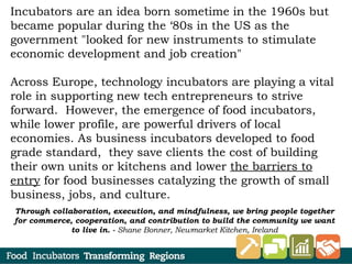 Incubators are an idea born sometime in the 1960s but
became popular during the ‘80s in the US as the
government "looked for new instruments to stimulate
economic development and job creation"
Across Europe, technology incubators are playing a vital
role in supporting new tech entrepreneurs to strive
forward. However, the emergence of food incubators,
while lower profile, are powerful drivers of local
economies. As business incubators developed to food
grade standard, they save clients the cost of building
their own units or kitchens and lower the barriers to
entry for food businesses catalyzing the growth of small
business, jobs, and culture.
Through collaboration, execution, and mindfulness, we bring people together
for commerce, cooperation, and contribution to build the community we want
to live in. - Shane Bonner, Newmarket Kitchen, Ireland
 