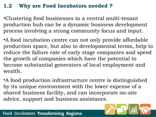 1.2 Why are Food Incubators needed ?
•Clustering food businesses in a central multi-tenant
production hub can be a dynamic business development
process involving a strong community focus and input.
•A food incubation centre can not only provide affordable
production space, but also in developmental terms, help to
reduce the failure rate of early stage companies and speed
the growth of companies which have the potential to
become substantial generators of local employment and
wealth.
•A food production infrastructure centre is distinguished
by its unique environment with the lower expense of a
shared business facility, and can incorporate on-site
advice, support and business assistance.
 
