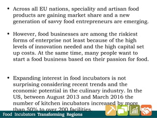 • Across all EU nations, speciality and artisan food
products are gaining market share and a new
generation of savvy food entrepreneurs are emerging.
• However, food businesses are among the riskiest
forms of enterprise not least because of the high
levels of innovation needed and the high capital set
up costs. At the same time, many people want to
start a food business based on their passion for food.
• Expanding interest in food incubators is not
surprising considering recent trends and the
economic potential in the culinary industry. In the
US, between August 2013 and March 2016 the
number of kitchen incubators increased by more
than 50% to over 200 facilities.
 
