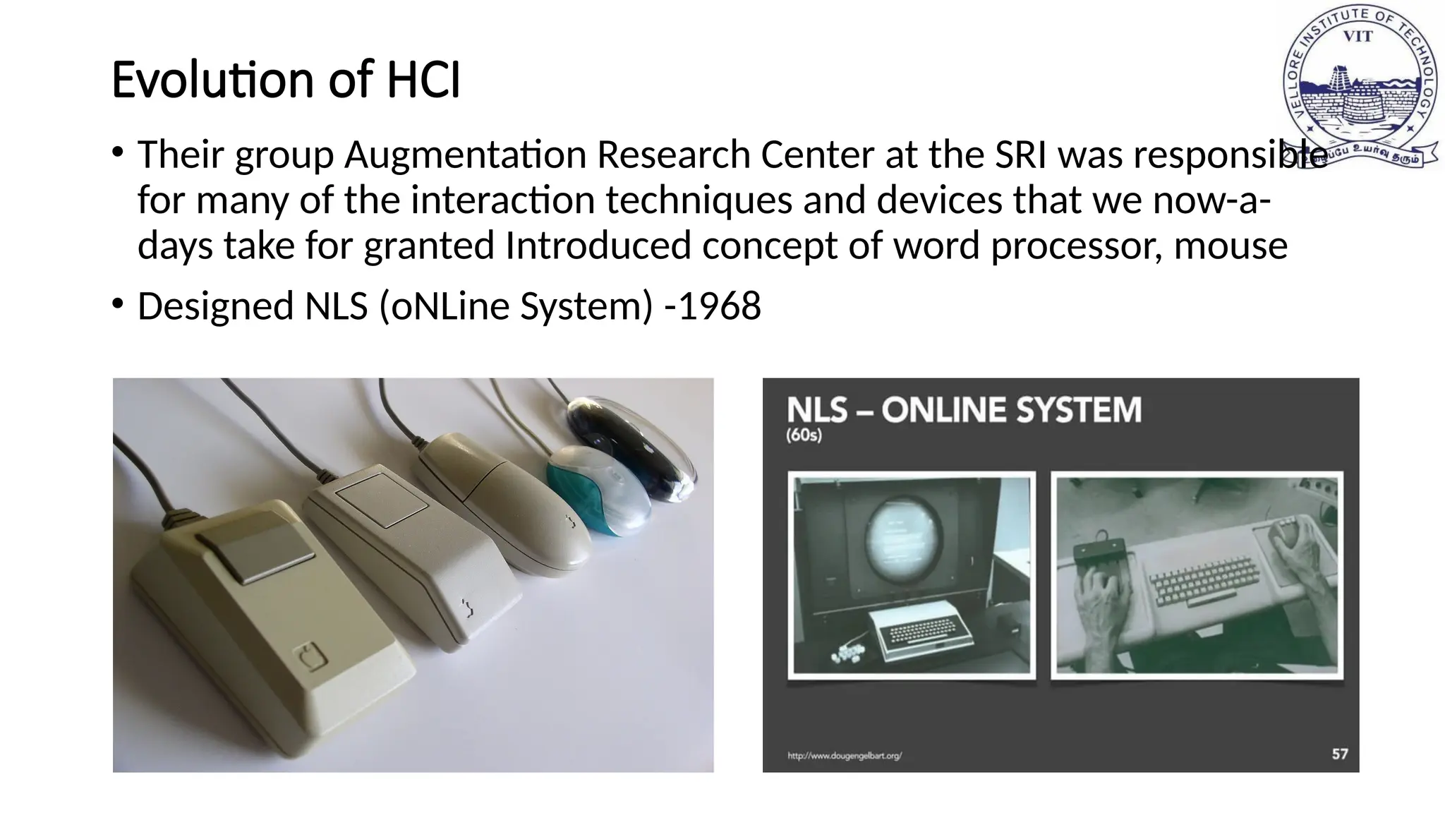 Evolution of HCI
• Their group Augmentation Research Center at the SRI was responsible
for many of the interaction techniques and devices that we now-a-
days take for granted Introduced concept of word processor, mouse
• Designed NLS (oNLine System) -1968
 