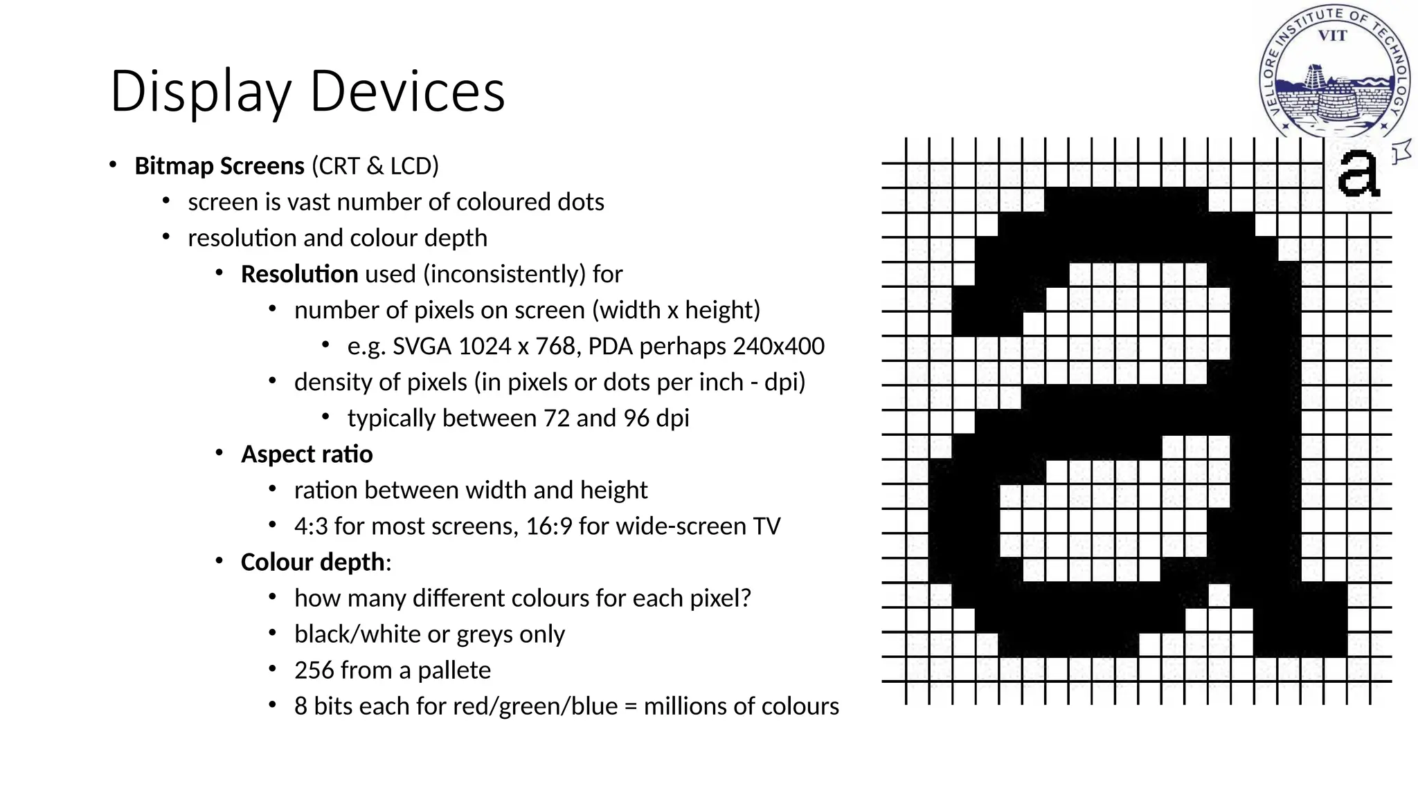 Display Devices
• Bitmap Screens (CRT & LCD)
• screen is vast number of coloured dots
• resolution and colour depth
• Resolution used (inconsistently) for
• number of pixels on screen (width x height)
• e.g. SVGA 1024 x 768, PDA perhaps 240x400
• density of pixels (in pixels or dots per inch - dpi)
• typically between 72 and 96 dpi
• Aspect ratio
• ration between width and height
• 4:3 for most screens, 16:9 for wide-screen TV
• Colour depth:
• how many different colours for each pixel?
• black/white or greys only
• 256 from a pallete
• 8 bits each for red/green/blue = millions of colours
 
