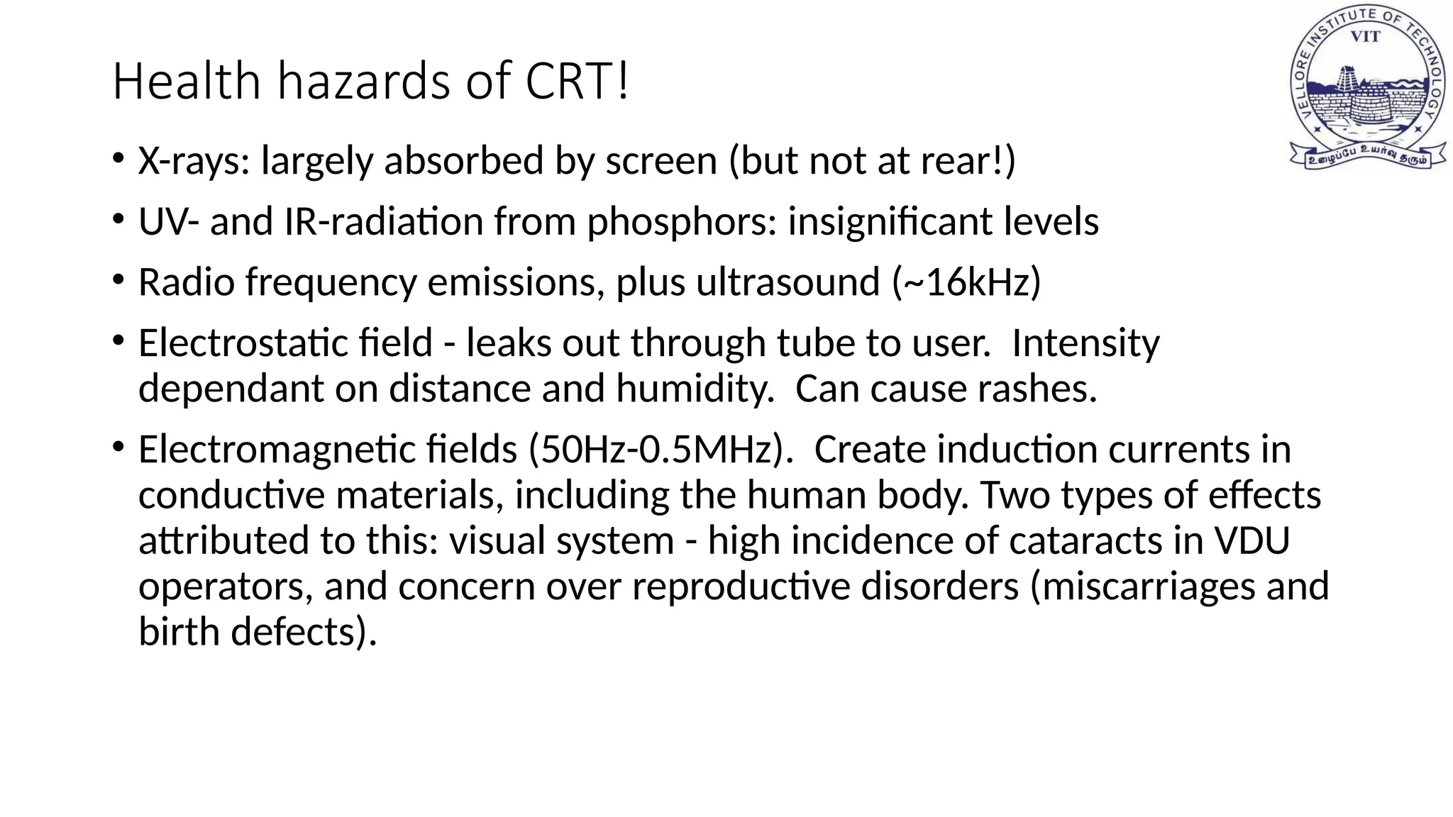 Health hazards of CRT!
• X-rays: largely absorbed by screen (but not at rear!)
• UV- and IR-radiation from phosphors: insignificant levels
• Radio frequency emissions, plus ultrasound (~16kHz)
• Electrostatic field - leaks out through tube to user. Intensity
dependant on distance and humidity. Can cause rashes.
• Electromagnetic fields (50Hz-0.5MHz). Create induction currents in
conductive materials, including the human body. Two types of effects
attributed to this: visual system - high incidence of cataracts in VDU
operators, and concern over reproductive disorders (miscarriages and
birth defects).
 