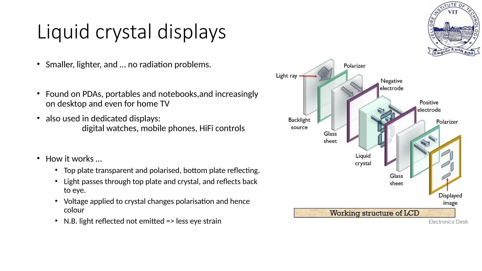 Liquid crystal displays
• Smaller, lighter, and … no radiation problems.
• Found on PDAs, portables and notebooks,and increasingly
on desktop and even for home TV
• also used in dedicated displays:
digital watches, mobile phones, HiFi controls
• How it works …
• Top plate transparent and polarised, bottom plate reflecting.
• Light passes through top plate and crystal, and reflects back
to eye.
• Voltage applied to crystal changes polarisation and hence
colour
• N.B. light reflected not emitted => less eye strain
 