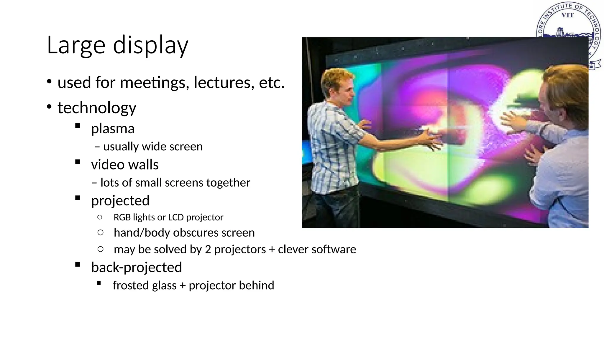 Large display
• used for meetings, lectures, etc.
• technology
 plasma
– usually wide screen
 video walls
– lots of small screens together
 projected
o RGB lights or LCD projector
o hand/body obscures screen
o may be solved by 2 projectors + clever software
 back-projected
 frosted glass + projector behind
 